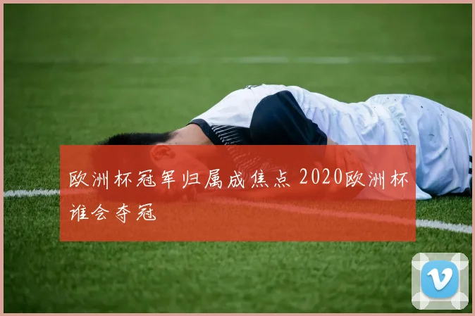 欧洲杯冠军归属成焦点 2020欧洲杯谁会夺冠