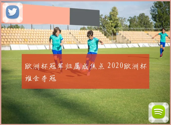 欧洲杯冠军归属成焦点 2020欧洲杯谁会夺冠