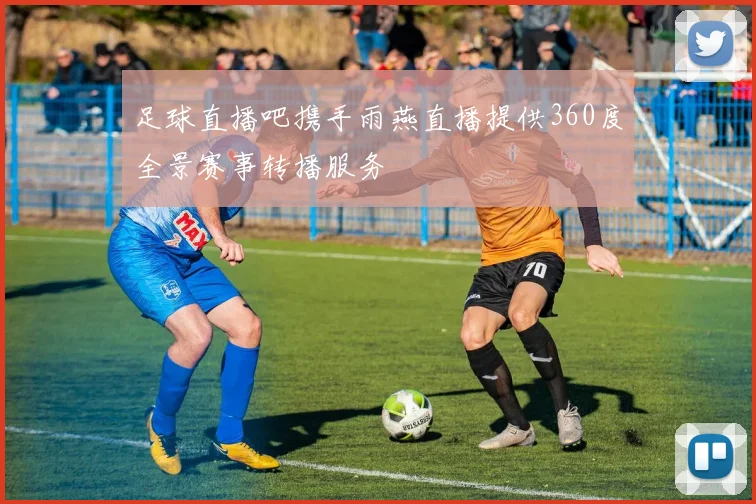 足球直播吧携手雨燕直播提供360度全景赛事转播服务