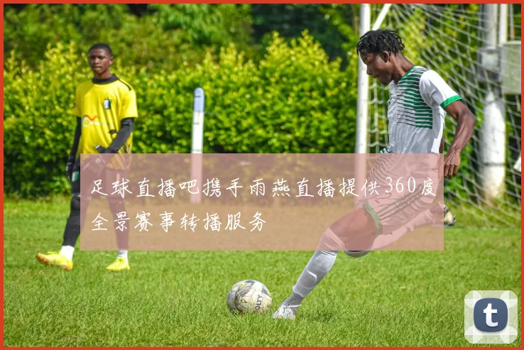 足球直播吧携手雨燕直播提供360度全景赛事转播服务